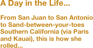 A Day in the Life...

From San Juan to San Antonio to Sand-between-your-toes Southern California (via Paris and Kauai), this is how she rolled...
